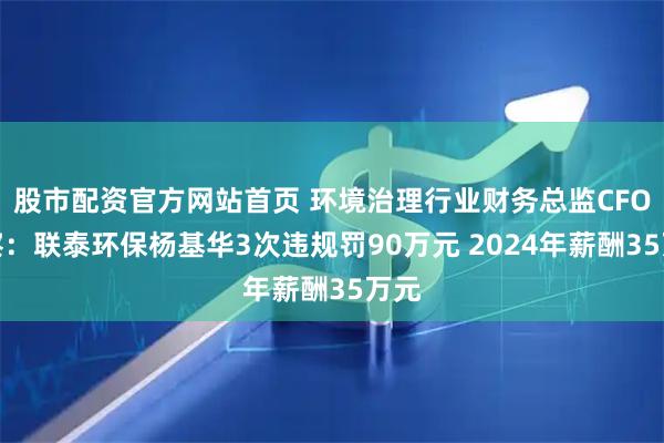 股市配资官方网站首页 环境治理行业财务总监CFO观察：联泰环保杨基华3次违规罚90万元 2024年薪酬35万元