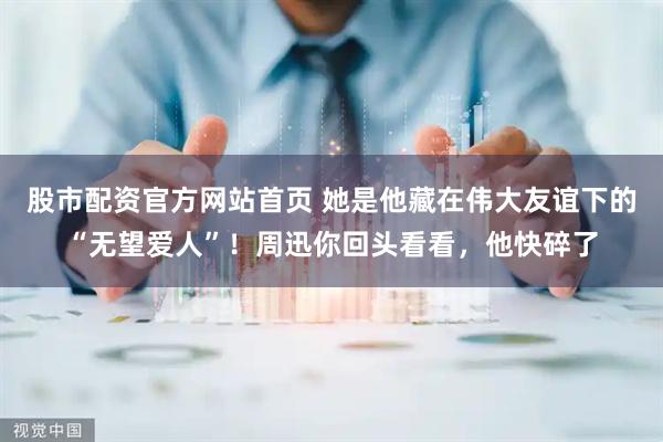股市配资官方网站首页 她是他藏在伟大友谊下的“无望爱人”！周迅你回头看看，他快碎了