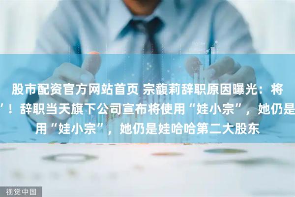 股市配资官方网站首页 宗馥莉辞职原因曝光：将独立经营“娃小宗”！辞职当天旗下公司宣布将使用“娃小宗”，她仍是娃哈哈第二大股东