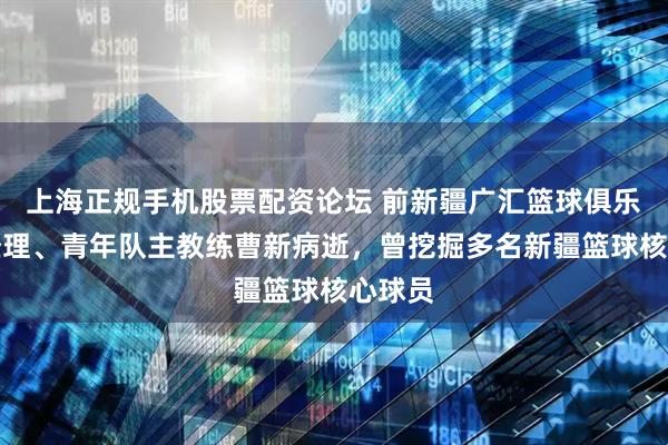 上海正规手机股票配资论坛 前新疆广汇篮球俱乐部总经理、青年队主教练曹新病逝，曾挖掘多名新疆篮球核心球员