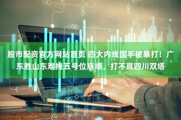 股市配资官方网站首页 四大内线国手被暴打！广东胜山东难掩五号位崩塌，打不赢四川双塔