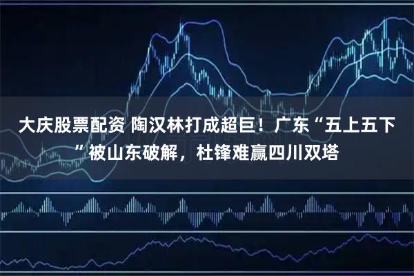 大庆股票配资 陶汉林打成超巨！广东“五上五下”被山东破解，杜锋难赢四川双塔