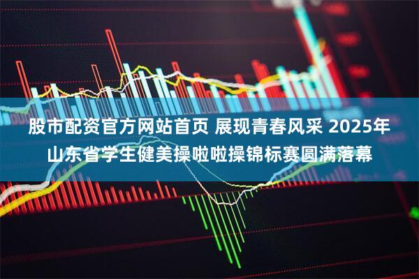 股市配资官方网站首页 展现青春风采 2025年山东省学生健美操啦啦操锦标赛圆满落幕