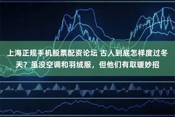上海正规手机股票配资论坛 古人到底怎样度过冬天？虽没空调和羽绒服，但他们有取暖妙招
