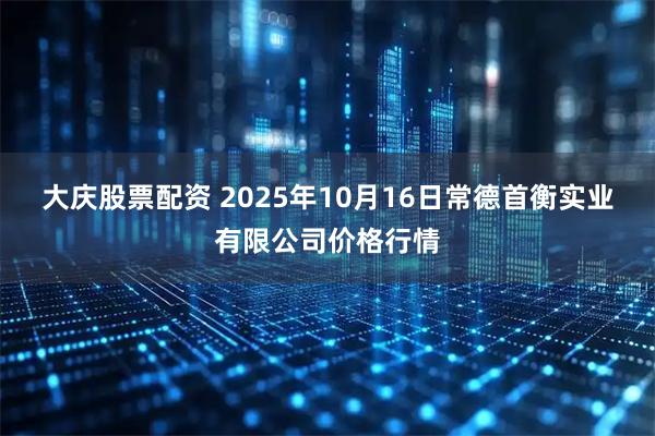 大庆股票配资 2025年10月16日常德首衡实业有限公司价格行情