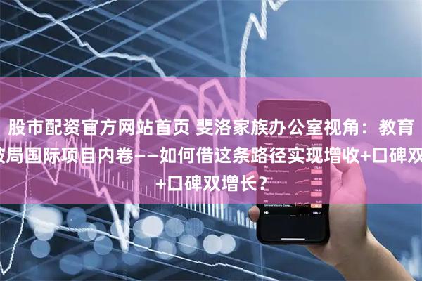 股市配资官方网站首页 斐洛家族办公室视角：教育机构破局国际项目内卷——如何借这条路径实现增收+口碑双增长？