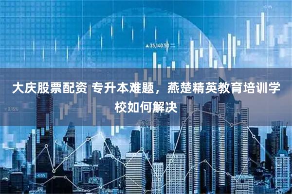 大庆股票配资 专升本难题，燕楚精英教育培训学校如何解决