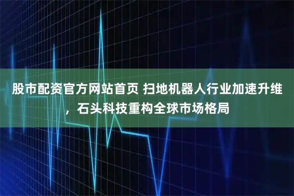 股市配资官方网站首页 扫地机器人行业加速升维，石头科技重构全球市场格局