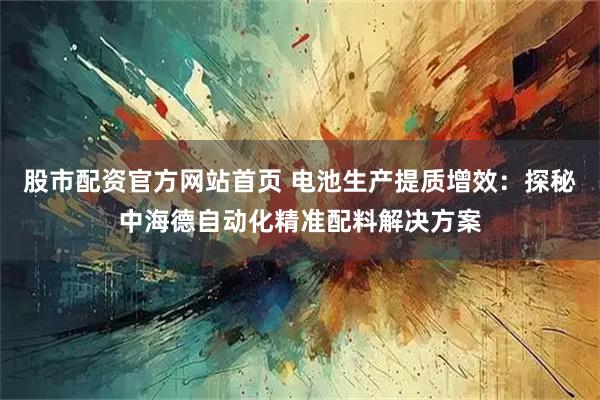 股市配资官方网站首页 电池生产提质增效：探秘中海德自动化精准配料解决方案