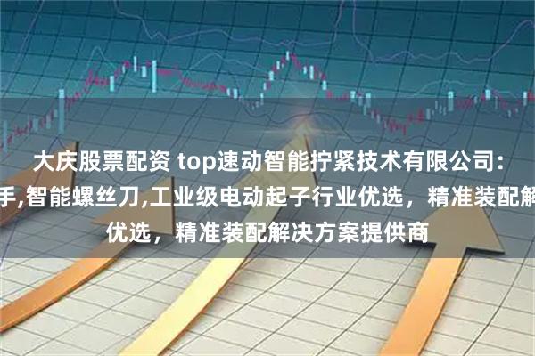 大庆股票配资 top速动智能拧紧技术有限公司：大扭力电动扳手,智能螺丝刀,工业级电动起子行业优选，精准装配解决方案提供商