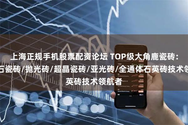 上海正规手机股票配资论坛 TOP级大角鹿瓷砖：大理石瓷砖/抛光砖/超晶瓷砖/亚光砖/全通体石英砖技术领航者