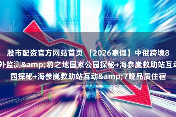 股市配资官方网站首页 【2026寒假】中俄跨境8日研学营|专属虎豹红外监测&豹之地国家公园探秘+海参崴救助站互动&7晚品质住宿