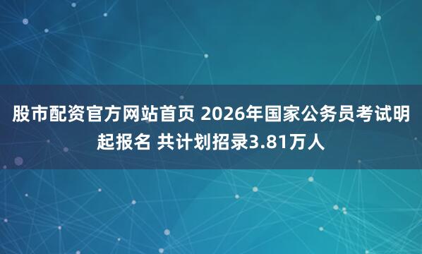 股市配资官方网站首页 2026年国家公务员考试明起报名 共计划招录3.81万人
