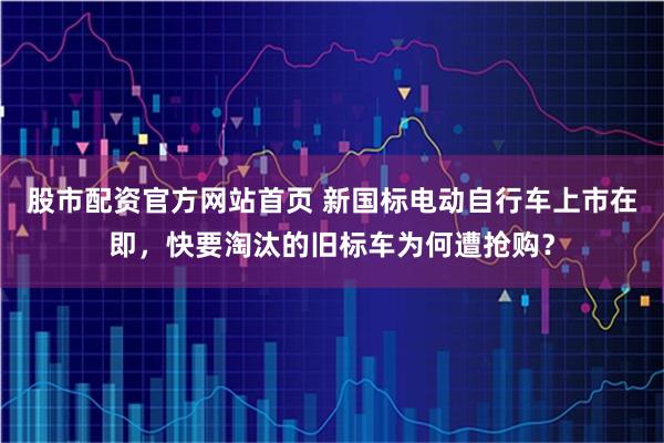 股市配资官方网站首页 新国标电动自行车上市在即，快要淘汰的旧标车为何遭抢购？