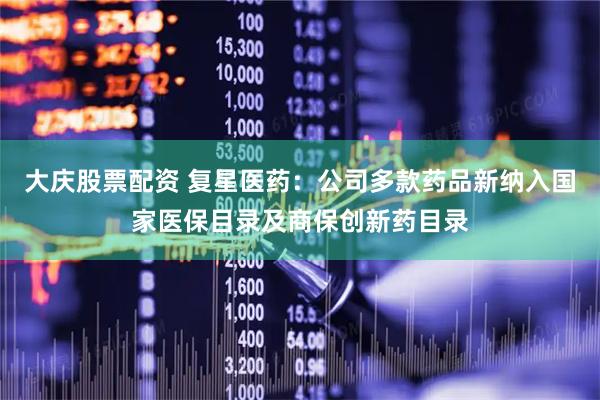 大庆股票配资 复星医药：公司多款药品新纳入国家医保目录及商保创新药目录