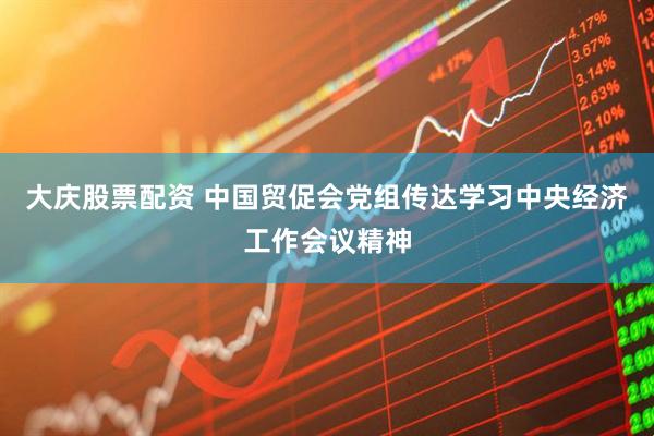 大庆股票配资 中国贸促会党组传达学习中央经济工作会议精神