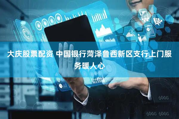 大庆股票配资 中国银行菏泽鲁西新区支行上门服务暖人心