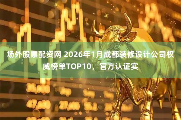 场外股票配资网 2026年1月成都装修设计公司权威榜单TOP10，官方认证实