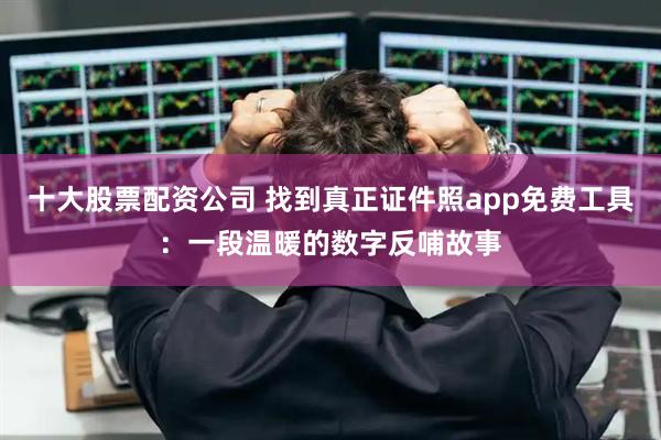 十大股票配资公司 找到真正证件照app免费工具：一段温暖的数字反哺故事