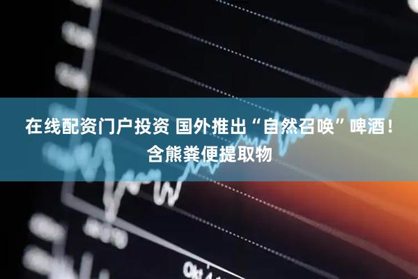在线配资门户投资 国外推出“自然召唤”啤酒！含熊粪便提取物