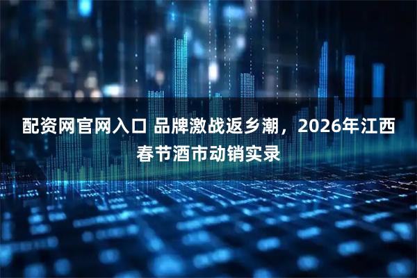 配资网官网入口 品牌激战返乡潮，2026年江西春节酒市动销实录