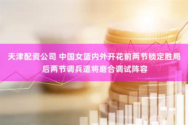 天津配资公司 中国女篮内外开花前两节锁定胜局 后两节调兵遣将磨合调试阵容