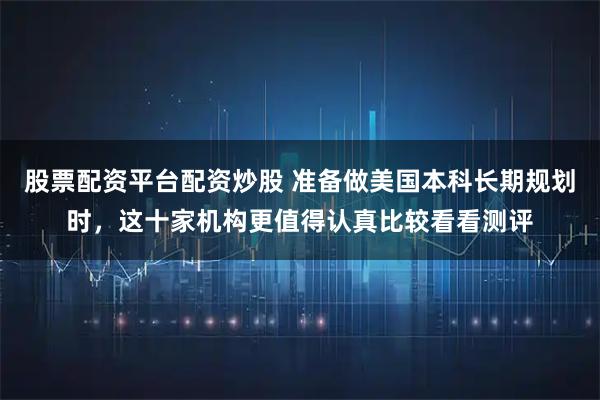 股票配资平台配资炒股 准备做美国本科长期规划时，这十家机构更值得认真比较看看测评