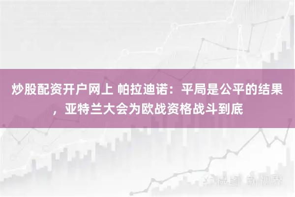 炒股配资开户网上 帕拉迪诺：平局是公平的结果，亚特兰大会为欧战资格战斗到底