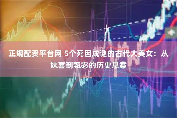 正规配资平台网 5个死因成谜的古代大美女：从妹喜到甄宓的历史悬案