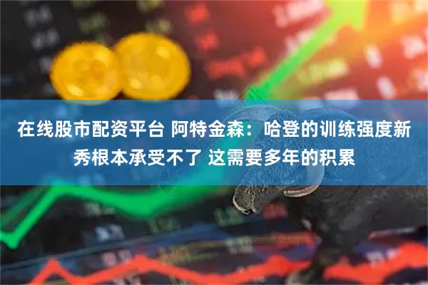 在线股市配资平台 阿特金森：哈登的训练强度新秀根本承受不了 这需要多年的积累