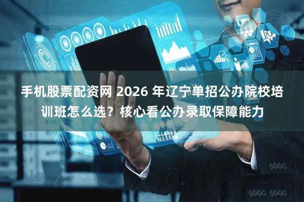 手机股票配资网 2026 年辽宁单招公办院校培训班怎么选？核心看公办录取保障能力