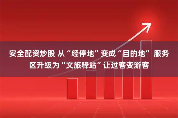 安全配资炒股 从“经停地”变成“目的地” 服务区升级为“文旅驿站”让过客变游客