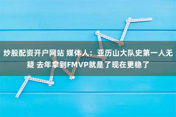 炒股配资开户网站 媒体人：亚历山大队史第一人无疑 去年拿到FMVP就是了现在更稳了