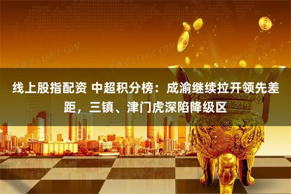 线上股指配资 中超积分榜：成渝继续拉开领先差距，三镇、津门虎深陷降级区