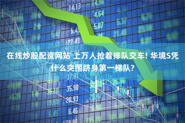 在线炒股配资网站 上万人抢着排队交车! 华境S凭什么突围跻身第一梯队?