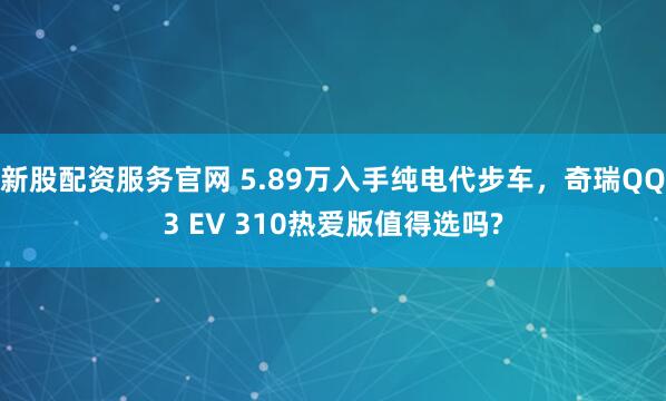 新股配资服务官网 5.89万入手纯电代步车，奇瑞QQ3 EV 310热爱版值得选吗?