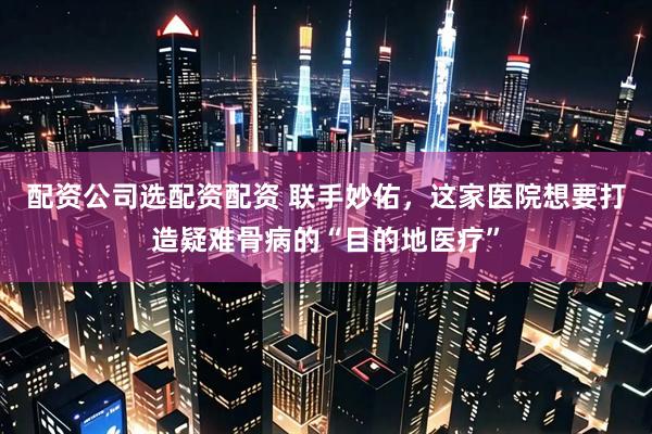 配资公司选配资配资 联手妙佑，这家医院想要打造疑难骨病的“目的地医疗”