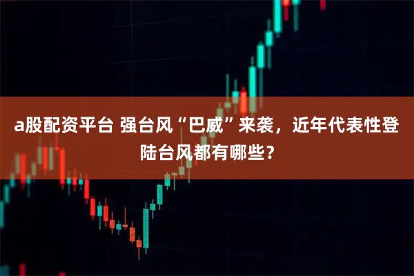 a股配资平台 强台风“巴威”来袭，近年代表性登陆台风都有哪些？