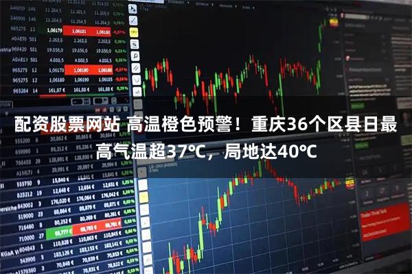 配资股票网站 高温橙色预警！重庆36个区县日最高气温超37℃，局地达40℃