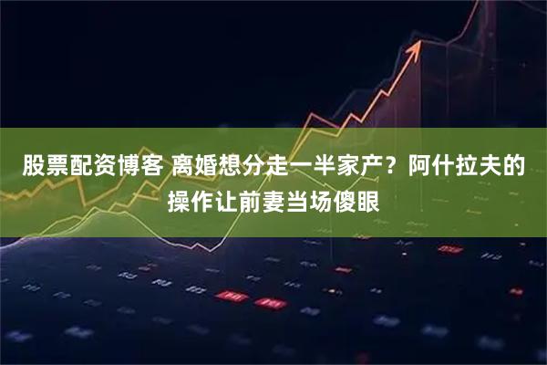 股票配资博客 离婚想分走一半家产？阿什拉夫的操作让前妻当场傻眼