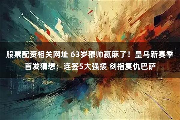 股票配资相关网址 63岁穆帅赢麻了！皇马新赛季首发猜想：连签5大强援 剑指复仇巴萨