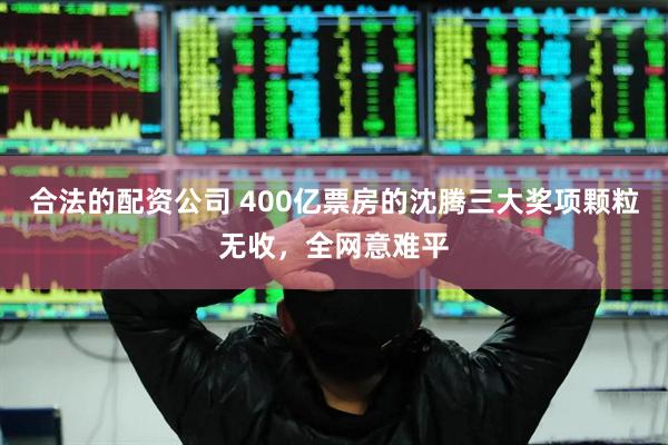 合法的配资公司 400亿票房的沈腾三大奖项颗粒无收，全网意难平