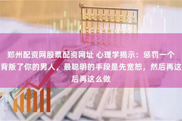 郑州配资网股票配资网址 心理学揭示：惩罚一个曾经背叛了你的男人，最聪明的手段是先宽恕，然后再这么做
